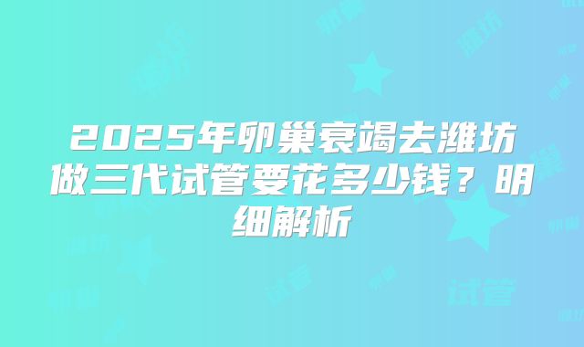 2025年卵巢衰竭去潍坊做三代试管要花多少钱?明细解析