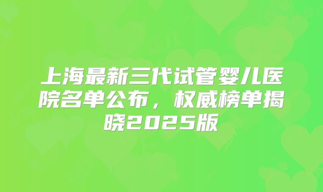 上海最新三代试管婴儿医院名单公布，权威榜单揭晓2025版
