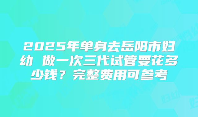 2025年单身去岳阳市妇幼 做一次三代试管要花多少钱？完整费用可参考