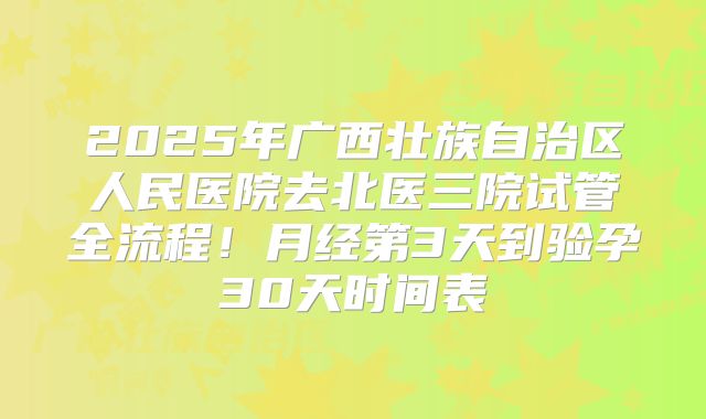 2025年广西壮族自治区人民医院去北医三院试管全流程！月经第3天到验孕30天时间表