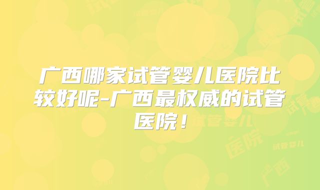 广西哪家试管婴儿医院比较好呢-广西最权威的试管医院！