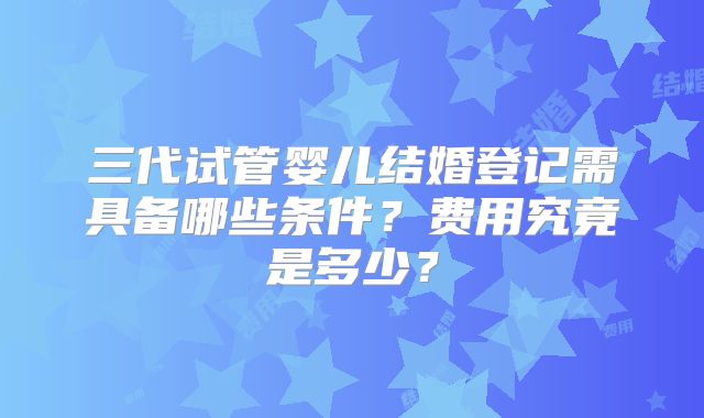三代试管婴儿结婚登记需具备哪些条件？费用究竟是多少？