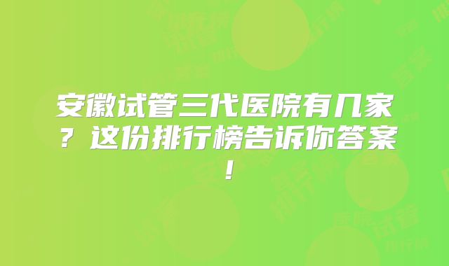 安徽试管三代医院有几家？这份排行榜告诉你答案！
