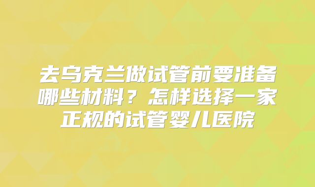 去乌克兰做试管前要准备哪些材料？怎样选择一家正规的试管婴儿医院