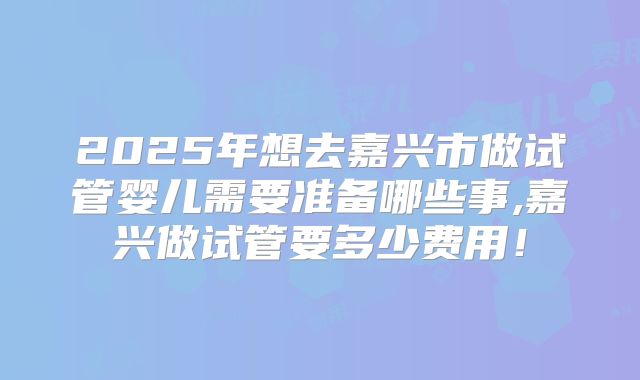 2025年想去嘉兴市做试管婴儿需要准备哪些事,嘉兴做试管要多少费用!