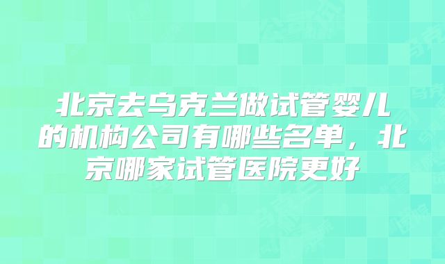 北京去乌克兰做试管婴儿的机构公司有哪些名单，北京哪家试管医院更好