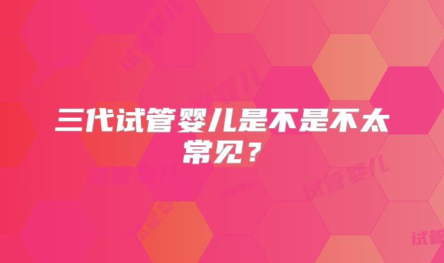 三代试管婴儿是不是不太常见？