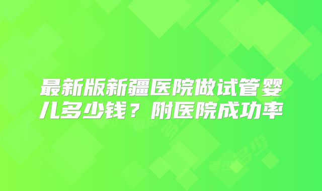 最新版新疆医院做试管婴儿多少钱?附医院成功率