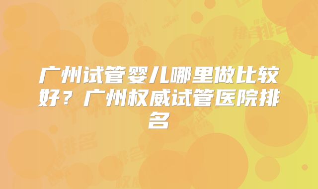 广州试管婴儿哪里做比较好？广州权威试管医院排名