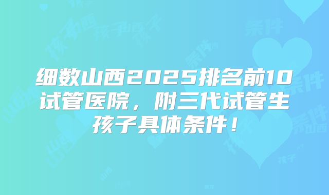 细数山西2025排名前10试管医院，附三代试管生孩子具体条件！