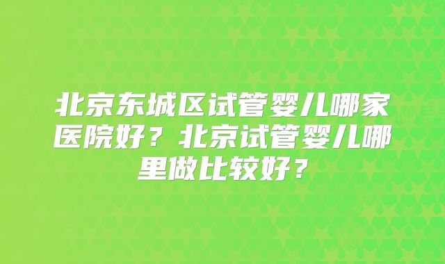 北京东城区试管婴儿哪家医院好？北京试管婴儿哪里做比较好？
