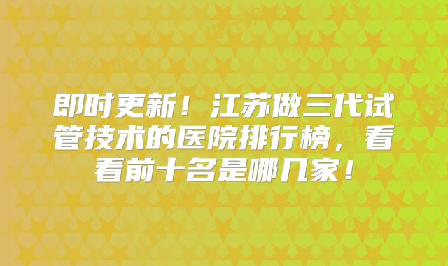 即时更新！江苏做三代试管技术的医院排行榜，看看前十名是哪几家！