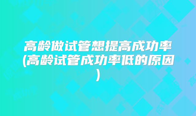 高龄做试管想提高成功率(高龄试管成功率低的原因)