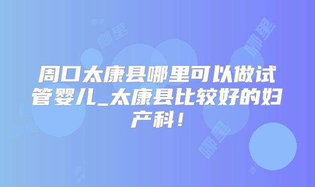 周口太康县哪里可以做试管婴儿_太康县比较好的妇产科！