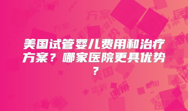 美国试管婴儿费用和治疗方案？哪家医院更具优势？