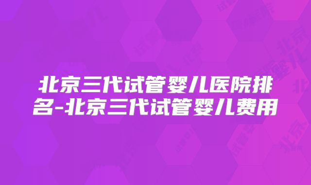 北京三代试管婴儿医院排名-北京三代试管婴儿费用