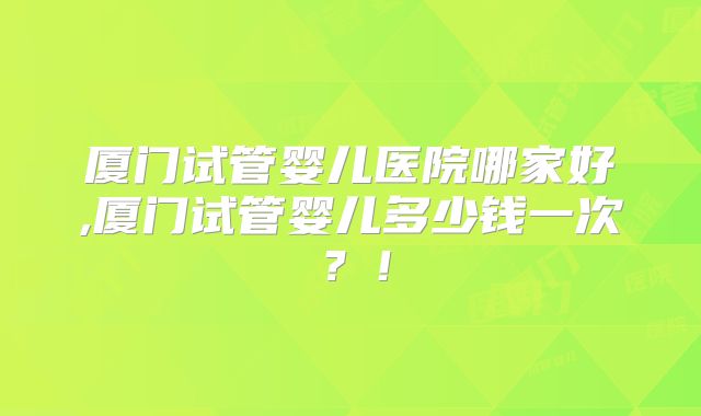 厦门试管婴儿医院哪家好,厦门试管婴儿多少钱一次？！