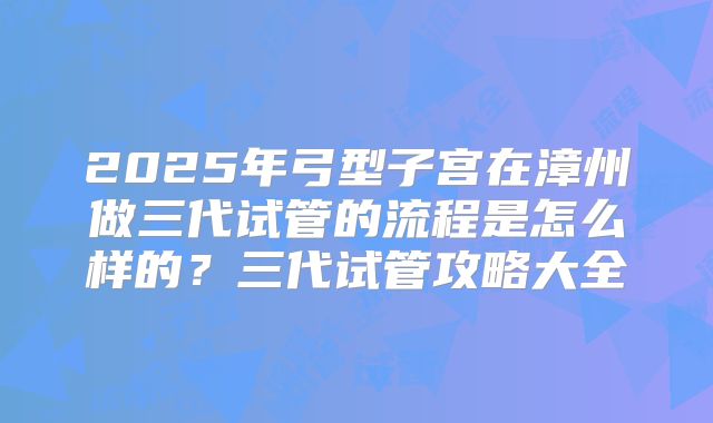 2025年弓型子宫在漳州做三代试管的流程是怎么样的?三代试管攻略大全