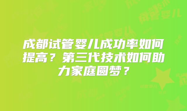 成都试管婴儿成功率如何提高？第三代技术如何助力家庭圆梦？