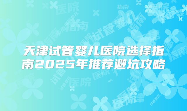 天津试管婴儿医院选择指南2025年推荐避坑攻略