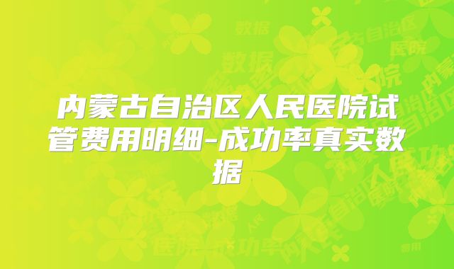内蒙古自治区人民医院试管费用明细-成功率真实数据