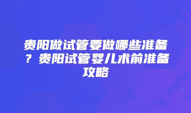 贵阳做试管要做哪些准备？贵阳试管婴儿术前准备攻略