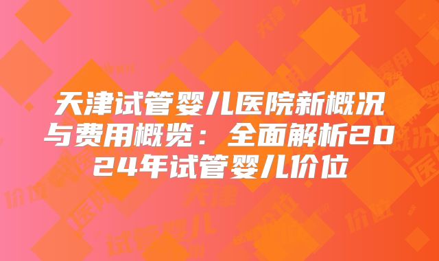 天津试管婴儿医院新概况与费用概览：全面解析2024年试管婴儿价位
