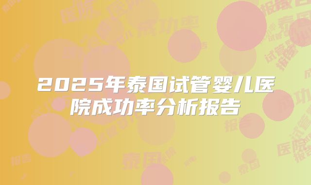 2025年泰国试管婴儿医院成功率分析报告