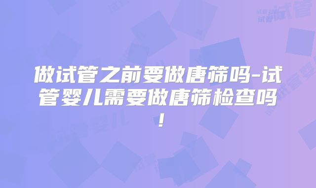 做试管之前要做唐筛吗-试管婴儿需要做唐筛检查吗！
