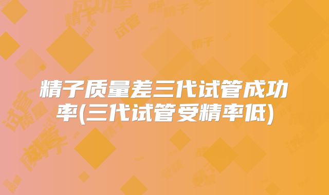 精子质量差三代试管成功率(三代试管受精率低)