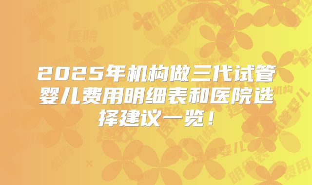 2025年机构做三代试管婴儿费用明细表和医院选择建议一览!