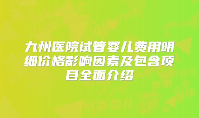 九州医院试管婴儿费用明细价格影响因素及包含项目全面介绍