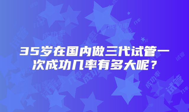 35岁在国内做三代试管一次成功几率有多大呢？