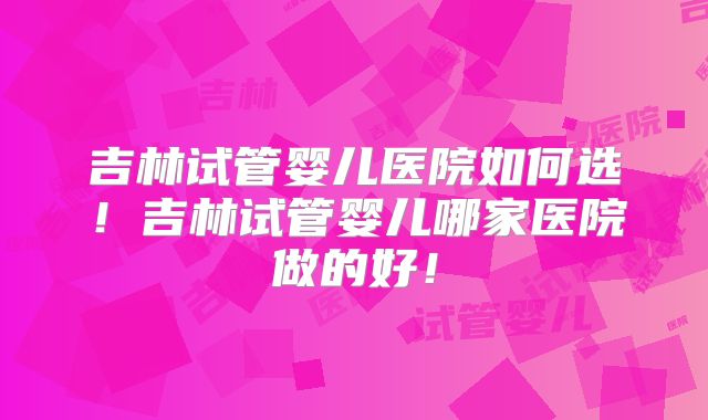 吉林试管婴儿医院如何选！吉林试管婴儿哪家医院做的好！