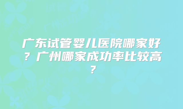 广东试管婴儿医院哪家好？广州哪家成功率比较高？