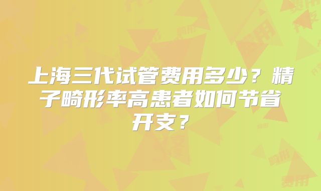 上海三代试管费用多少？精子畸形率高患者如何节省开支？