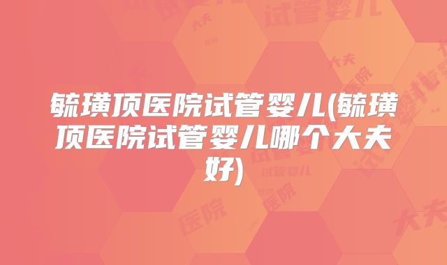 毓璜顶医院试管婴儿(毓璜顶医院试管婴儿哪个大夫好)