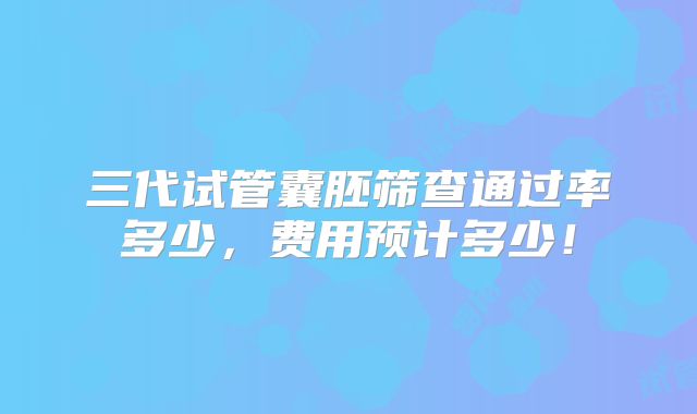 三代试管囊胚筛查通过率多少,费用预计多少!