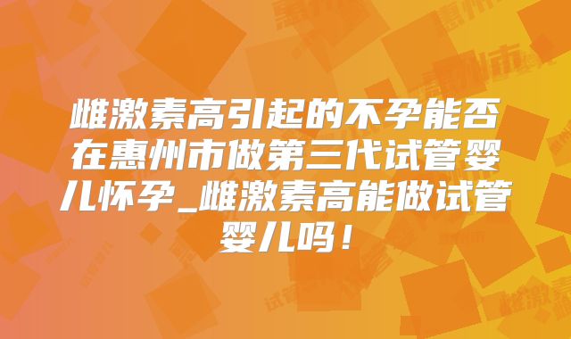 雌激素高引起的不孕能否在惠州市做第三代试管婴儿怀孕_雌激素高能做试管婴儿吗!