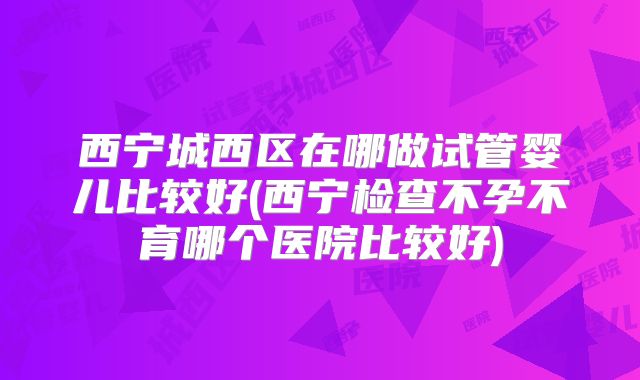 西宁城西区在哪做试管婴儿比较好(西宁检查不孕不育哪个医院比较好)
