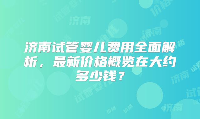 济南试管婴儿费用全面解析，最新价格概览在大约多少钱？