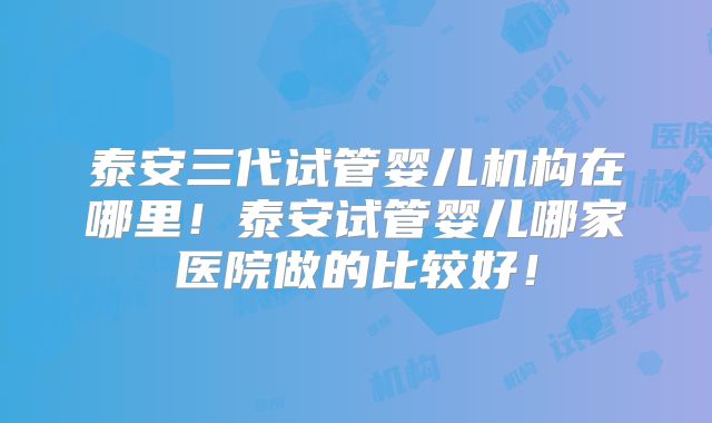 泰安三代试管婴儿机构在哪里!泰安试管婴儿哪家医院做的比较好!