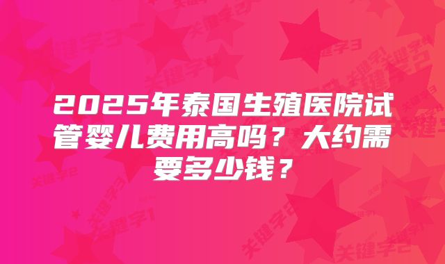2025年泰国生殖医院试管婴儿费用高吗?大约需要多少钱?
