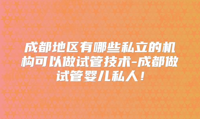 成都地区有哪些私立的机构可以做试管技术-成都做试管婴儿私人！