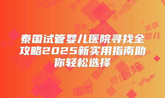 泰国试管婴儿医院寻找全攻略2025新实用指南助你轻松选择