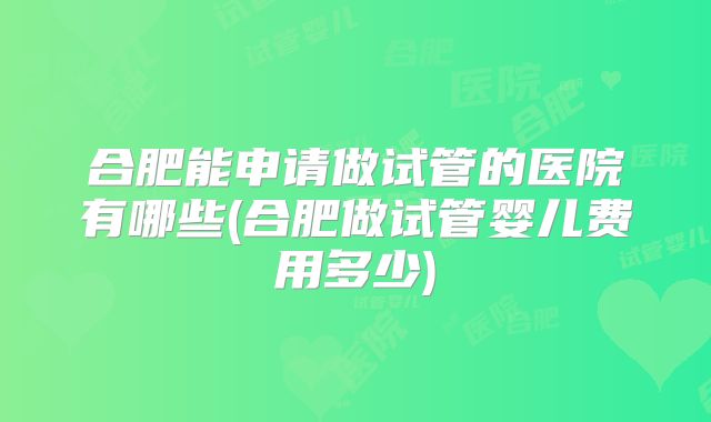 合肥能申请做试管的医院有哪些(合肥做试管婴儿费用多少)