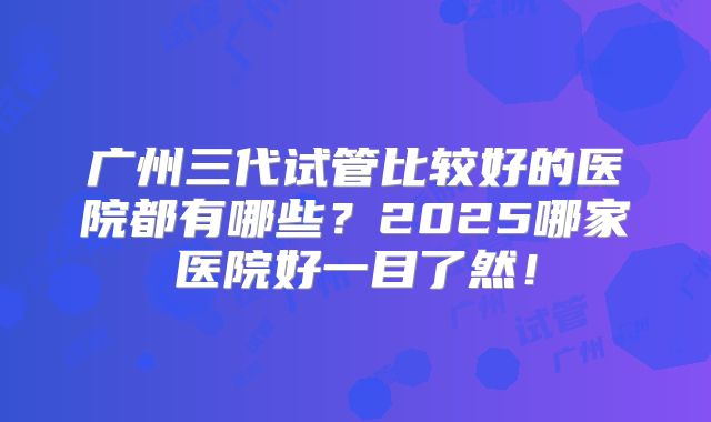 广州三代试管比较好的医院都有哪些？2025哪家医院好一目了然！