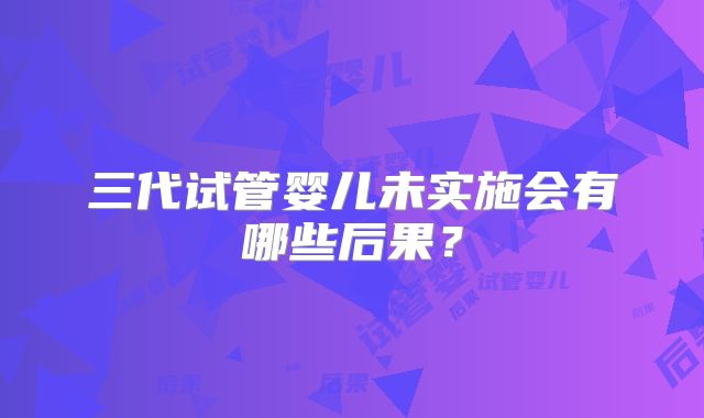 三代试管婴儿未实施会有哪些后果？