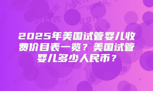 2025年美国试管婴儿收费价目表一览?美国试管婴儿多少人民币?