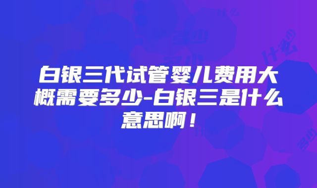 白银三代试管婴儿费用大概需要多少-白银三是什么意思啊！